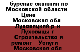 бурение скважин по Московской области › Цена ­ 1 700 - Московская обл., Луховицкий р-н, Луховицы г. Строительство и ремонт » Услуги   . Московская обл.